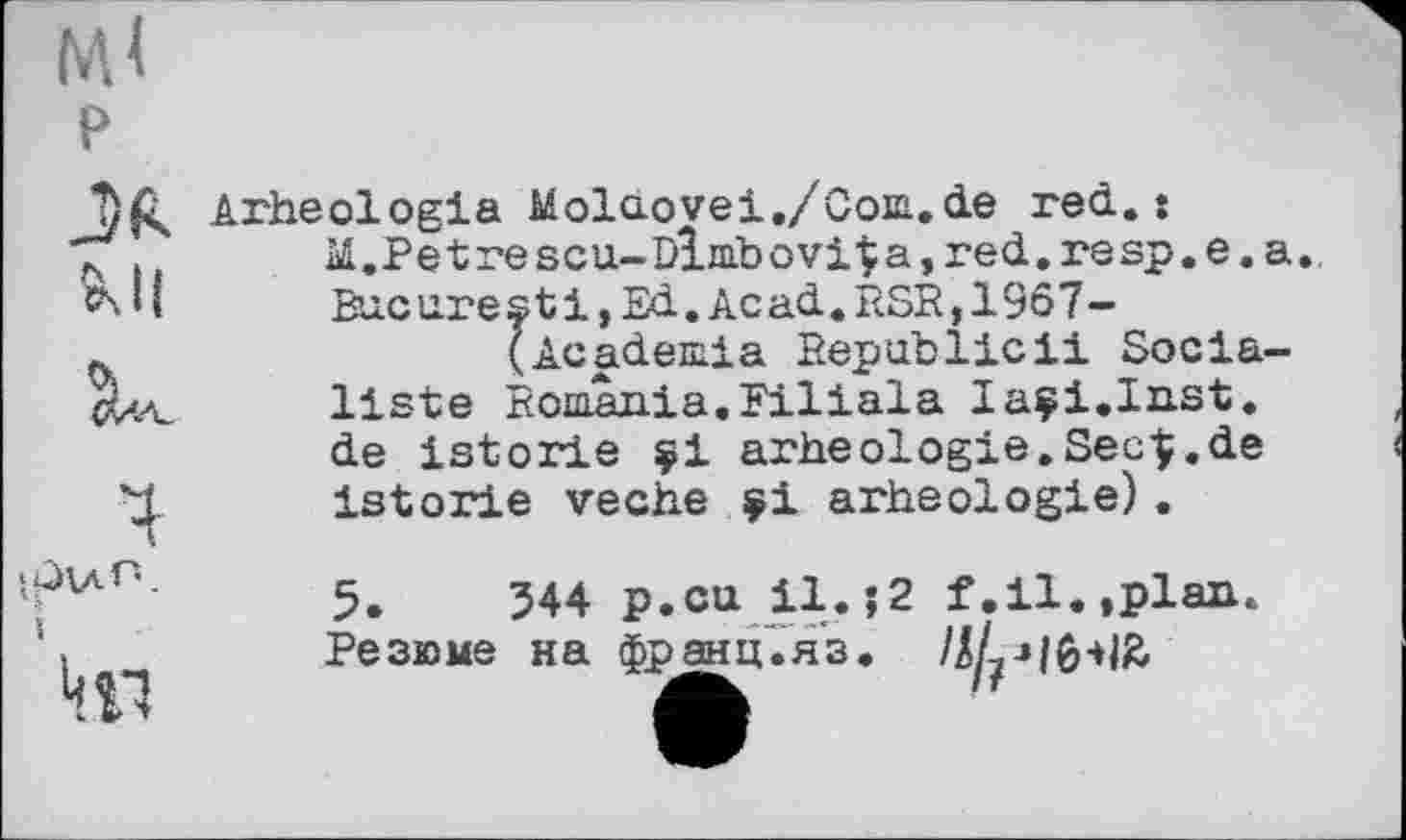 ﻿МІ
P
JR Ml
К
ЦП
Arheologia Molaovei./Com.de red. s
M.Petrescu~DÎmbоvi^a,red.resp.e.a. Bucarest!, Ed. Acad. RSR,19ô7-
(Academia Republicil Socialiste Romania.Filiala laçi.Inst. de istorie çi arheologie. SecÇ.de istorie veche çi arheologie).
5.	344 p.cu il. $2 f.il.,plan
Резюме на франц'.яз»